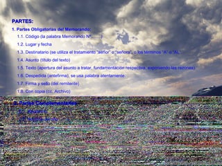 PARTES:PARTES:
1. Partes Obligatorias del Memorando:
1.1. Código (la palabra Memorando Nº…….)
1.2. Lugar y fecha
1.3. Destinatario (se utiliza el tratamiento “señor” o “señora”, o los términos “A” o “AL”.
1.4. Asunto (título del texto)
1.5. Texto (apertura del asunto a tratar, fundamentación respectiva, exponiendo las razones).
1.6. Despedida (antefirma), se usa palabra atentamente.
1.7. Firma y sello (del remitente)
1.8. Con copia (cc. Archivo)
2. Partes Complementarias2. Partes Complementarias
2.1. Membrete
2.2. Nombre del año
 