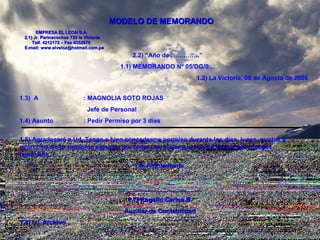 MODELO DE MEMORANDOMODELO DE MEMORANDO
EMPRESA EL LEON S.A.EMPRESA EL LEON S.A.
2.1) Jr. Parinacochas 720 la Victoria2.1) Jr. Parinacochas 720 la Victoria
Telf. 4212172 – Fax 4352870Telf. 4212172 – Fax 4352870
E-mail: www.elveloz@hotmail.com.peE-mail: www.elveloz@hotmail.com.pe
2.2) “Año de …………..”
1.1) MEMORANDO Nº 05/DG/0…
1.2) La Victoria, 08 de Agosto de 2008
1.3) A : MAGNOLIA SOTO ROJAS
Jefe de Personal
1.4) Asunto : Pedir Permiso por 3 días
1.5) Agradeceré a Ud. Tenga a bien concederme permiso durante los días, lunes, martes y
miércoles de la siguiente semana, por tener que viajar a la ciudad de Ica, por razones
familiares.
1.6) Atentamente
________________________
1.7) Rogelio Carlos B.1.7) Rogelio Carlos B.
Auxiliar de ContabilidadAuxiliar de Contabilidad
1.8) cc. Archivo1.8) cc. Archivo
 