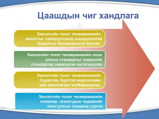 Цаашдын чиг хандлага
Эмнэлгийн тоног төхөөрөмжийн
хяналтыг сайжруулахад шаардлагатай
бодлогыг боловсронгуй болгох.
Эмнэлгийн тоног төхөөрөмжийн олон
улсын стандартыг үндэсний
стандартад хөрвүүлэн нутагшуулах.
Эмнэлгийн тоног төхөөрөмжийн
инженер, техничдын чадавхийг
олон улсын түвшинд хүргэх.
Эмнэлгийн тоног төхөөрөмжийн
Судалгаа, бүртгэл мэдээллийн
үйл ажиллагааг хялбаршуулах.
 