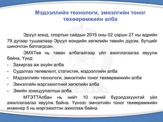 Мэдээллийн технологи, эмнэлгийн тоног
төхөөрөмжийн алба
Эрүүл мэнд, спортын сайдын 2015 оны 02 сарын 27 ны өдрийн
79 дугаар тушаалаар Эрүүл мэндийн хөгжлийн төвийн дүрэм, бүтцийг
шинэчлэн батлагдсан.
ЭМХТөв нь таван албатайгаар үйл ажиллагаагаа явуулж
байна. Үүнд:
- Захиргаа аж ахуйн алба
- Судалгаа төлөвлөлт, статистик, мэдээллийн алба
- Мэдээллийн технологи, эмнэлгийн тоног төхөөрөмжийн алба
- Эмнэлгийн мэргэжилтний хөгжлийн алба
- Эмийн зохицуулалтын алба
МТЭТТАлбан нь нийт 10 хүний бүрэлдэхүүнтэй үйл
ажиллагаагаа явуулж байна. Үүнээс эмнэлгийн тоног төхөөрөмжийн
инженер 5 нь мэргэжилтэн ажиллаж байна.
 