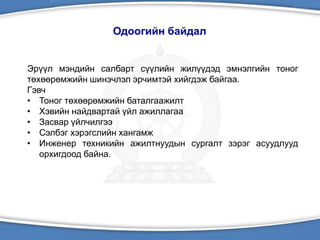 Одоогийн байдал
Эрүүл мэндийн салбарт сүүлийн жилүүдэд эмнэлгийн тоног
төхөөрөмжийн шинэчлэл эрчимтэй хийгдэж байгаа.
Гэвч
• Тоног төхөөрөмжийн баталгаажилт
• Хэвийн найдвартай үйл ажиллагаа
• Засвар үйлчилгээ
• Сэлбэг хэрэгслийн хангамж
• Инженер техникийн ажилтнуудын сургалт зэрэг асуудлууд
орхигдоод байна.
 