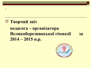 .
 Творчий звіт
педагога – організатора
Великоберезнянської гімназії за
2014 – 2015 н.р.
 