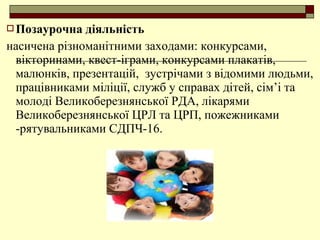  Позаурочна діяльність
насичена різноманітними заходами: конкурсами,
вікторинами, квест-іграми, конкурсами плакатів,
малюнків, презентацій, зустрічами з відомими людьми,
працівниками міліції, служб у справах дітей, сім’і та
молоді Великоберезнянської РДА, лікарями
Великоберезнянської ЦРЛ та ЦРП, пожежниками
-рятувальниками СДПЧ-16.
 