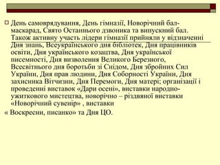  День самоврядування, День гімназії, Новорічний бал-
маскарад, Свято Останнього дзвоника та випускний бал.
Також активну участь лідери гімназії прийняли у відзначенні
Дня знань, Всеукраїнського дня бібліотек, Дня працівників
освіти, Дня українського козацтва, Дня української
писемності, Дня визволення Великого Березного,
Всесвітнього дня боротьби зі Снідом, Дня збройних Сил
України, Дня прав людини, Дня Соборності України, Дня
захисника Вітчизни, Дня Перемоги, Дня матері; організації і
проведенні виставок «Дари осені», виставки народно-
ужиткового мистецтва, новорічно – різдвяної виставки
«Новорічний сувенір» , виставки
« Воскресни, писанко» та Дня ЦО.
 