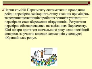  Члени комісій Парламенту систематично проводили
рейди-перевірки санітарного стану класних приміщень
та ведення щоденників і робочих зошитів учнями,
перевіряли стан збереження підручників . Результати
перевірок обговорювались на засіданнях Парламенту.
Юні лідери протягом навчального року вели постійний
контроль за участю класних колективів у конкурсі
«Кращий клас року».
 