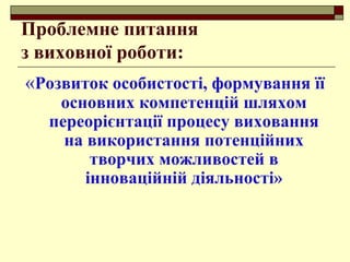 Проблемне питання
з виховної роботи:
«Розвиток особистості, формування її
основних компетенцій шляхом
переорієнтації процесу виховання
на використання потенційних
творчих можливостей в
інноваційній діяльності»
 