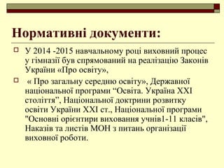 Нормативні документи:
 У 2014 -2015 навчальному році виховний процес
у гімназії був спрямований на реалізацію Законів
України «Про освіту»,
 « Про загальну середню освіту», Державної
національної програми “Освіта. Україна XXI
століття”, Національної доктрини розвитку
освіти України XXI ст., Національної програми
"Основні орієнтири виховання учнів1-11 класів",
Наказів та листів МОН з питань організації
виховної роботи.
 
