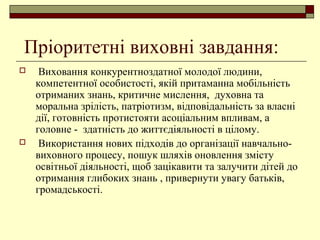 Пріоритетні виховні завдання:
 Виховання конкурентноздатної молодої людини,
компетентної особистості, якій притаманна мобільність
отриманих знань, критичне мислення, духовна та
моральна зрілість, патріотизм, відповідальність за власні
дії, готовність протистояти асоціальним впливам, а
головне - здатність до життєдіяльності в цілому.
 Використання нових підходів до організації навчально-
виховного процесу, пошук шляхів оновлення змісту
освітньої діяльності, щоб зацікавити та залучити дітей до
отримання глибоких знань , привернути увагу батьків,
громадськості.
 