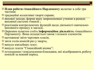  План роботи гімназійного Парламенту включає в себе три
частини:
 традиційні колективні творчі справи;
 виховні заходи, форми яких запропоновані учнями в рамках
виховної системи гімназії ;
 реалізація контролюючих функцій щодо діяльності навчально-
виховного процесу в закладі.
 Окремим пунктом стоїть інформаційна діяльність гімназійного
Парламенту. Вона складається також з кількох елементів:
 щотижневі звіти чергових класів;
 звіти голів комісій раз у чверть;
 випуск ювілейних газет;
 випуск газети “Гімназійний вісник”;
 оголошення і повідомлення-блискавки, які відображають роботу
комісій за певний період.
 