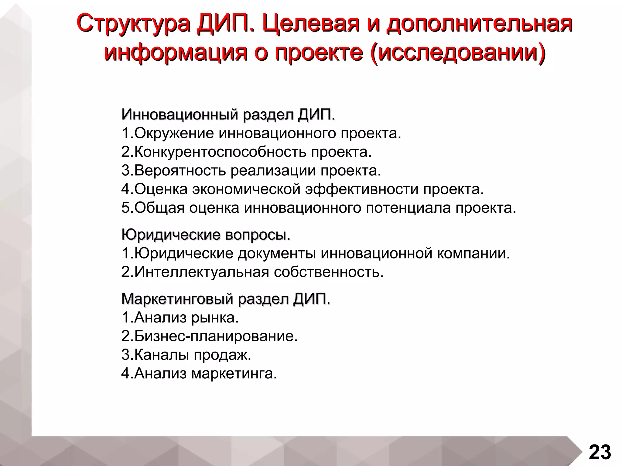 23
Структура ДИП. Целевая и дополнительнаяСтруктура ДИП. Целевая и дополнительная
информация о проекте (исследовании)информация о проекте (исследовании)
Инновационный раздел ДИП.Инновационный раздел ДИП.
1.Окружение инновационного проекта.
2.Конкурентоспособность проекта.
3.Вероятность реализации проекта.
4.Оценка экономической эффективности проекта.
5.Общая оценка инновационного потенциала проекта.
Юридические вопросы.Юридические вопросы.
1.Юридические документы инновационной компании.
2.Интеллектуальная собственность.
Маркетинговый раздел ДИП.Маркетинговый раздел ДИП.
1.Анализ рынка.
2.Бизнес-планирование.
3.Каналы продаж.
4.Анализ маркетинга.
 