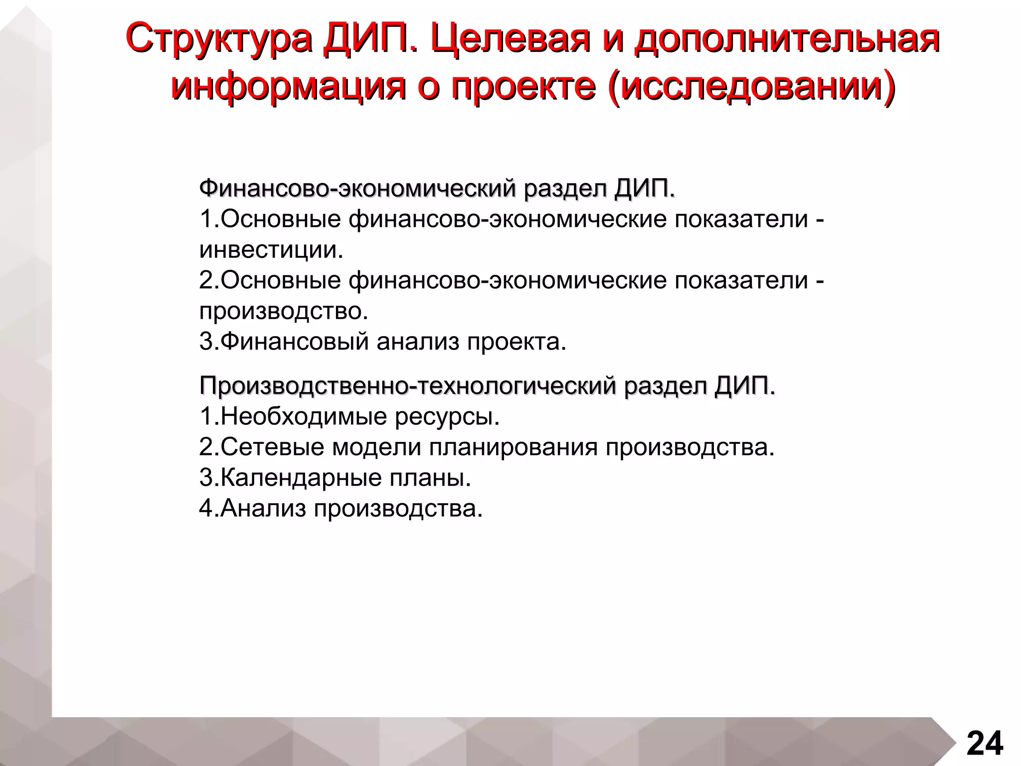 24
Структура ДИП. Целевая и дополнительнаяСтруктура ДИП. Целевая и дополнительная
информация о проекте (исследовании)информация о проекте (исследовании)
Финансово-экономический раздел ДИП.Финансово-экономический раздел ДИП.
1.Основные финансово-экономические показатели -
инвестиции.
2.Основные финансово-экономические показатели -
производство.
3.Финансовый анализ проекта.
Производственно-технологический раздел ДИП.Производственно-технологический раздел ДИП.
1.Необходимые ресурсы.
2.Сетевые модели планирования производства.
3.Календарные планы.
4.Анализ производства.
 