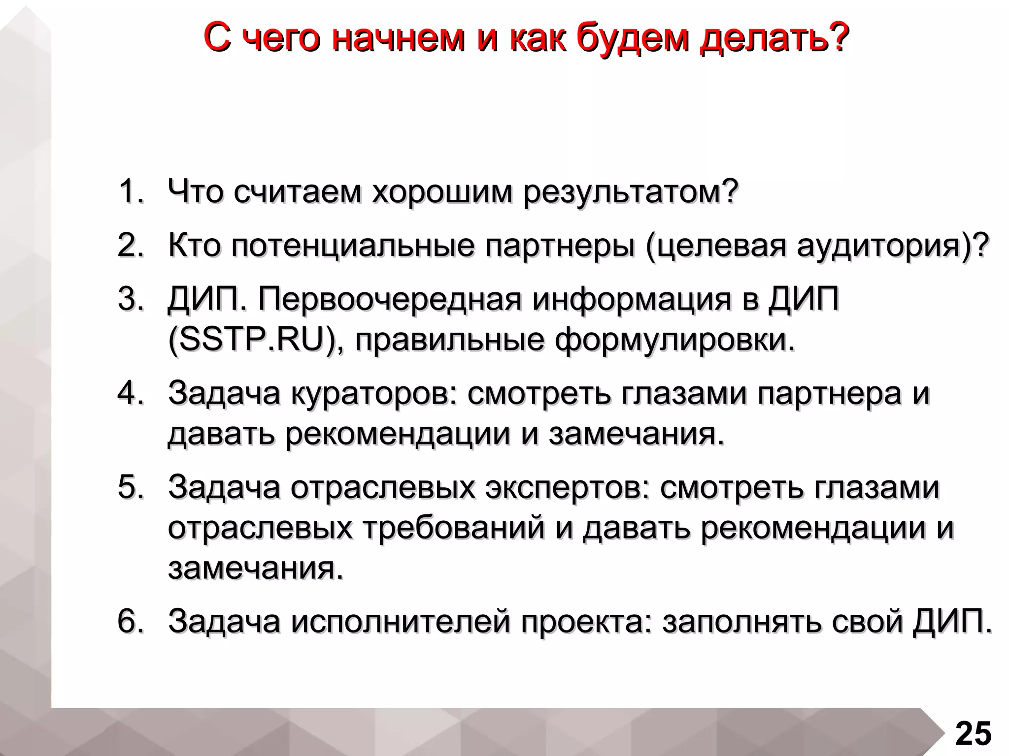 25
С чего начнем и как будем делать?С чего начнем и как будем делать?
1.1. Что считаем хорошим результатом?Что считаем хорошим результатом?
2.2. Кто потенциальные партнеры (целевая аудитория)?Кто потенциальные партнеры (целевая аудитория)?
3.3. ДИП. Первоочередная информация в ДИПДИП. Первоочередная информация в ДИП
(SSTP.RU),(SSTP.RU), правильные формулировки.правильные формулировки.
4.4. Задача кураторов: смотреть глазами партнера иЗадача кураторов: смотреть глазами партнера и
давать рекомендации и замечания.давать рекомендации и замечания.
5.5. Задача отраслевых экспертов: смотреть глазамиЗадача отраслевых экспертов: смотреть глазами
отраслевых требований и давать рекомендации иотраслевых требований и давать рекомендации и
замечания.замечания.
6.6. Задача исполнителей проекта: заполнять свой ДИП.Задача исполнителей проекта: заполнять свой ДИП.
 