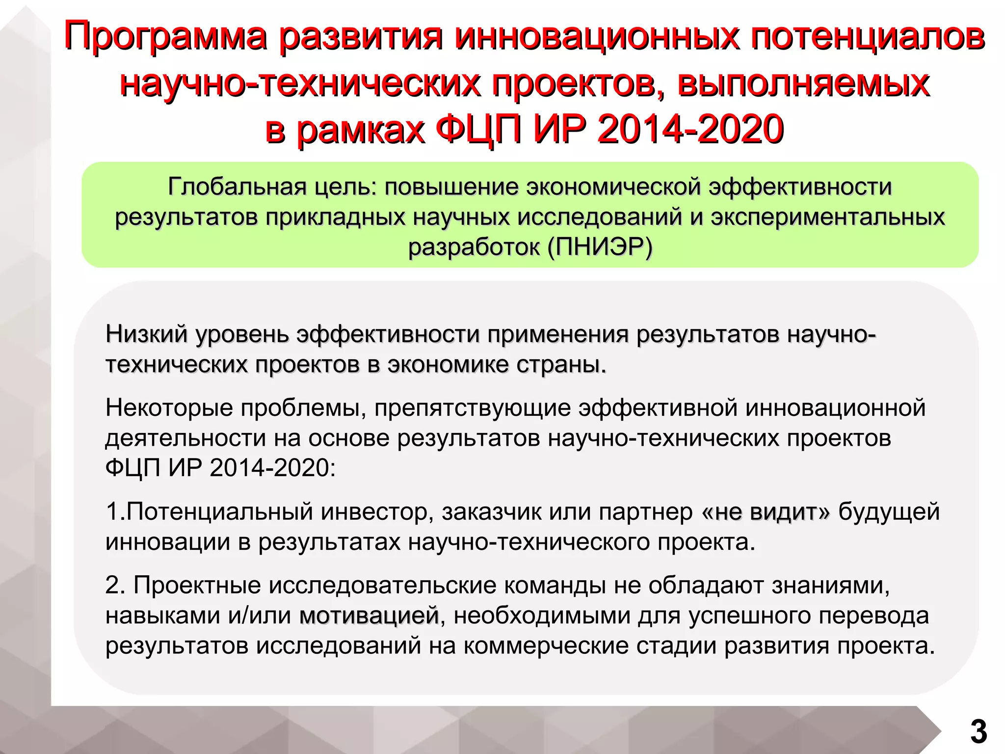 3
Низкий уровень эффективности применения результатов научно-Низкий уровень эффективности применения результатов научно-
технических проектов в экономике страны.технических проектов в экономике страны.
Некоторые проблемы, препятствующие эффективной инновационной
деятельности на основе результатов научно-технических проектов
ФЦП ИР 2014-2020:
1.Потенциальный инвестор, заказчик или партнер «не видит»«не видит» будущей
инновации в результатах научно-технического проекта.
2. Проектные исследовательские команды не обладают знаниями,
навыками и/или мотивациеймотивацией, необходимыми для успешного перевода
результатов исследований на коммерческие стадии развития проекта.
Программа развития инновационных потенциаловПрограмма развития инновационных потенциалов
научно-технических проектов, выполняемыхнаучно-технических проектов, выполняемых
в рамках ФЦП ИР 2014-2020в рамках ФЦП ИР 2014-2020
Глобальная цель: повышение экономической эффективностиГлобальная цель: повышение экономической эффективности
результатов прикладных научных исследований и экспериментальныхрезультатов прикладных научных исследований и экспериментальных
разработок (ПНИЭР)разработок (ПНИЭР)
 