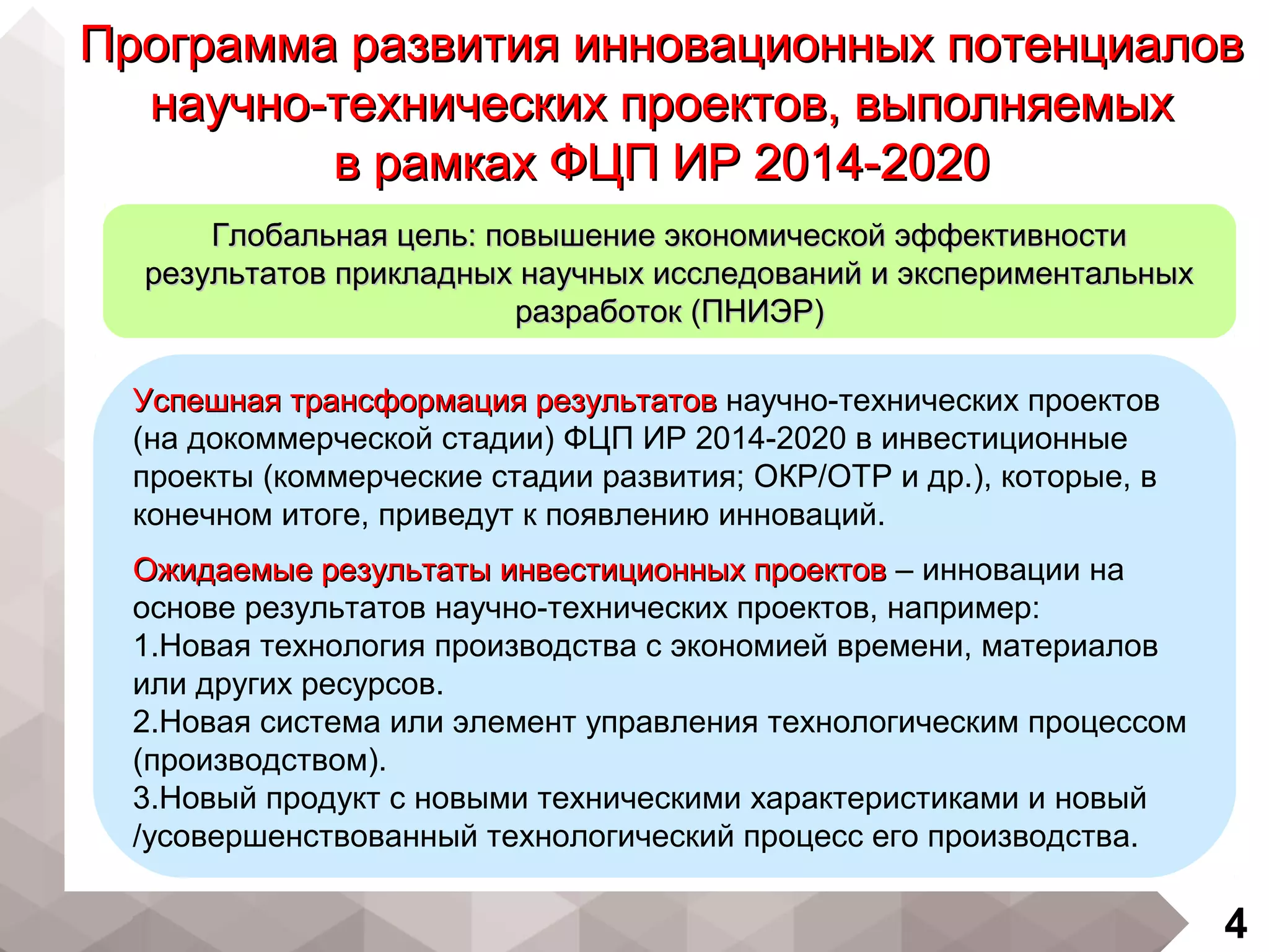4
Успешная трансформация результатовУспешная трансформация результатов научно-технических проектов
(на докоммерческой стадии) ФЦП ИР 2014-2020 в инвестиционные
проекты (коммерческие стадии развития; ОКР/ОТР и др.), которые, в
конечном итоге, приведут к появлению инноваций.
Ожидаемые результаты инвестиционных проектовОжидаемые результаты инвестиционных проектов – инновации на
основе результатов научно-технических проектов, например:
1.Новая технология производства с экономией времени, материалов
или других ресурсов.
2.Новая система или элемент управления технологическим процессом
(производством).
3.Новый продукт с новыми техническими характеристиками и новый
/усовершенствованный технологический процесс его производства.
Программа развития инновационных потенциаловПрограмма развития инновационных потенциалов
научно-технических проектов, выполняемыхнаучно-технических проектов, выполняемых
в рамках ФЦП ИР 2014-2020в рамках ФЦП ИР 2014-2020
Глобальная цель: повышение экономической эффективностиГлобальная цель: повышение экономической эффективности
результатов прикладных научных исследований и экспериментальныхрезультатов прикладных научных исследований и экспериментальных
разработок (ПНИЭР)разработок (ПНИЭР)
 
