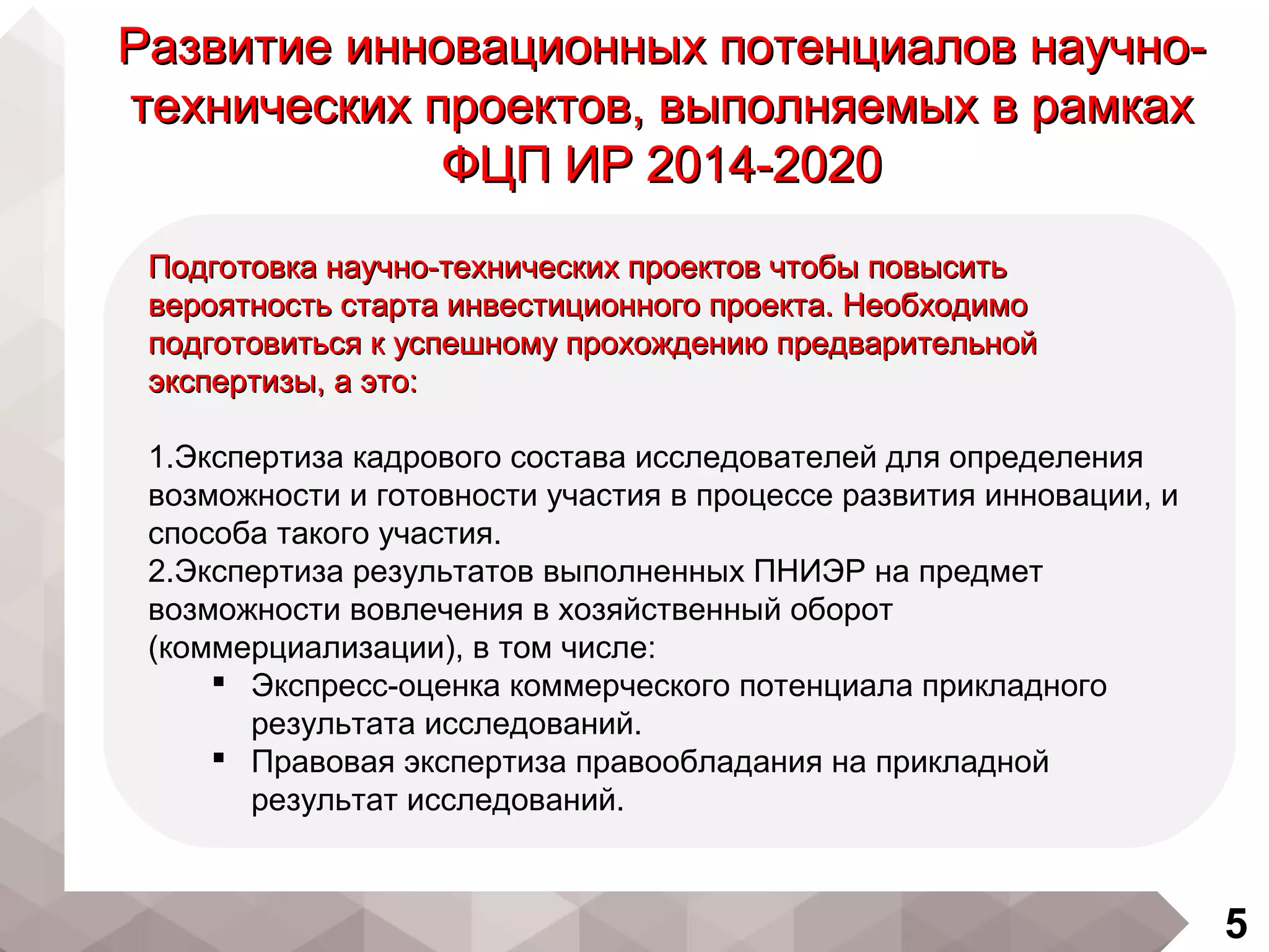 5
Развитие инновационных потенциалов научно-Развитие инновационных потенциалов научно-
технических проектов, выполняемых в рамкахтехнических проектов, выполняемых в рамках
ФЦП ИР 2014-2020ФЦП ИР 2014-2020
Подготовка научно-технических проектов чтобы повыситьПодготовка научно-технических проектов чтобы повысить
вероятность старта инвестиционного проекта. Необходимовероятность старта инвестиционного проекта. Необходимо
подготовиться к успешному прохождению предварительнойподготовиться к успешному прохождению предварительной
экспертизы, а это:экспертизы, а это:
1.Экспертиза кадрового состава исследователей для определения
возможности и готовности участия в процессе развития инновации, и
способа такого участия.
2.Экспертиза результатов выполненных ПНИЭР на предмет
возможности вовлечения в хозяйственный оборот
(коммерциализации), в том числе:
 Экспресс-оценка коммерческого потенциала прикладного
результата исследований.
 Правовая экспертиза правообладания на прикладной
результат исследований.
 