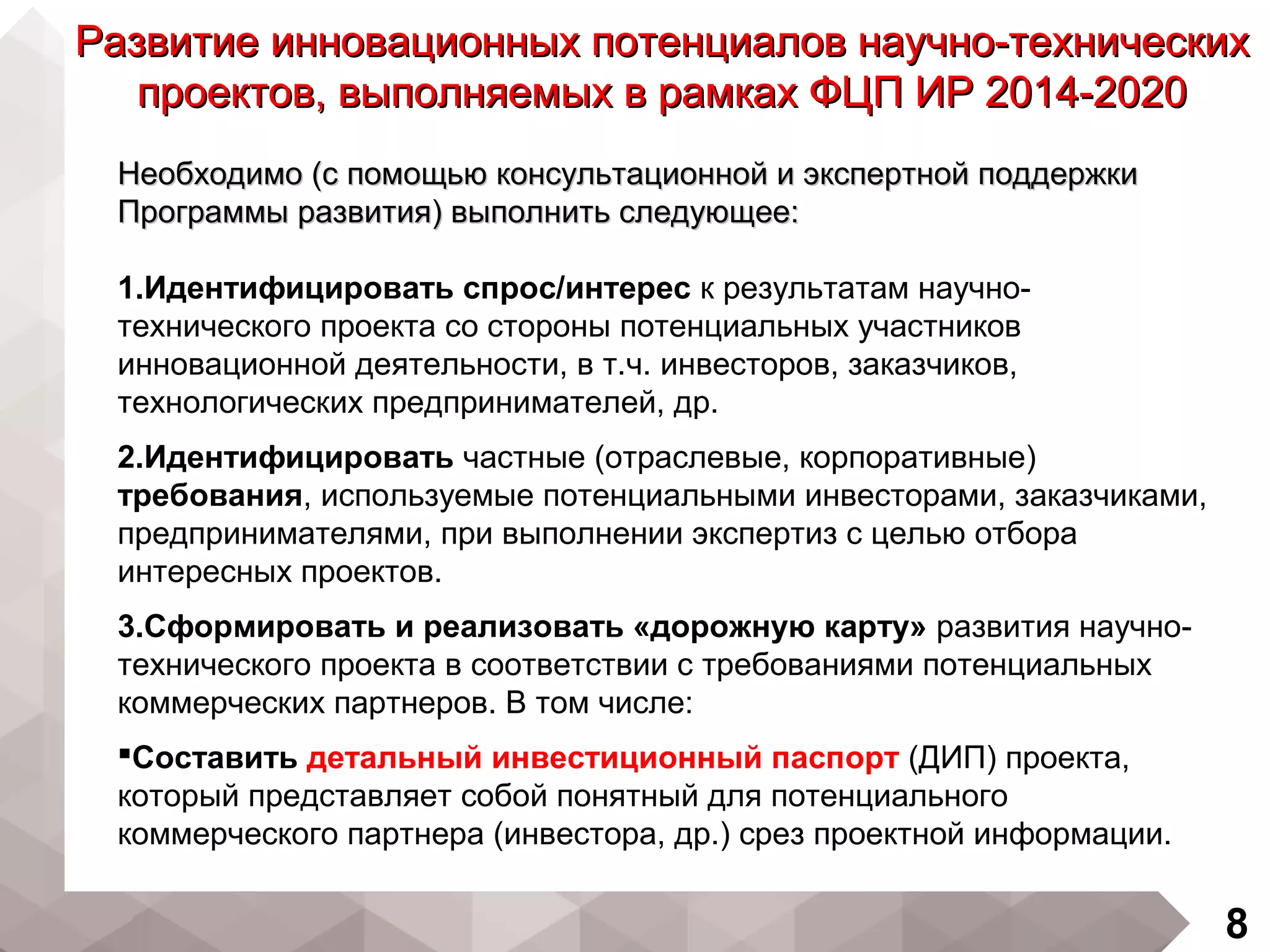 8
Необходимо (с помощью консультационной и экспертной поддержкиНеобходимо (с помощью консультационной и экспертной поддержки
Программы развития) выполнить следующее:Программы развития) выполнить следующее:
1.Идентифицировать спрос/интерес к результатам научно-
технического проекта со стороны потенциальных участников
инновационной деятельности, в т.ч. инвесторов, заказчиков,
технологических предпринимателей, др.
2.Идентифицировать частные (отраслевые, корпоративные)
требования, используемые потенциальными инвесторами, заказчиками,
предпринимателями, при выполнении экспертиз с целью отбора
интересных проектов.
3.Сформировать и реализовать «дорожную карту» развития научно-
технического проекта в соответствии с требованиями потенциальных
коммерческих партнеров. В том числе:
Составить детальный инвестиционный паспорт (ДИП) проекта,
который представляет собой понятный для потенциального
коммерческого партнера (инвестора, др.) срез проектной информации.
Развитие инновационных потенциалов научно-техническихРазвитие инновационных потенциалов научно-технических
проектов, выполняемых в рамках ФЦП ИР 2014-2020проектов, выполняемых в рамках ФЦП ИР 2014-2020
 