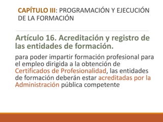 Artículo 16. Acreditación y registro de
las entidades de formación.
para poder impartir formación profesional para
el empleo dirigida a la obtención de
Certificados de Profesionalidad, las entidades
de formación deberán estar acreditadas por la
Administración pública competente
CAPÍTULO III: PROGRAMACIÓN Y EJECUCIÓN
DE LA FORMACIÓN
 