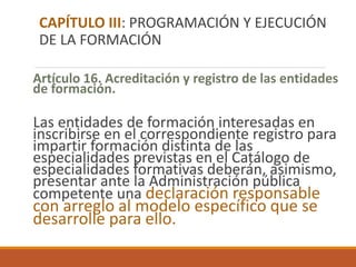 Artículo 16. Acreditación y registro de las entidades
de formación.
Las entidades de formación interesadas en
inscribirse en el correspondiente registro para
impartir formación distinta de las
especialidades previstas en el Catálogo de
especialidades formativas deberán, asimismo,
presentar ante la Administración pública
competente una declaración responsable
con arreglo al modelo específico que se
desarrolle para ello.
CAPÍTULO III: PROGRAMACIÓN Y EJECUCIÓN
DE LA FORMACIÓN
 