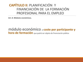 Art. 8. Módulos económicos.
módulo económico el coste por participante y
hora de formación que podrá ser objeto de financiación pública
CAPÍTULO II: PLANIFICACIÓN Y
FINANCIACIÓN DE LA FORMACIÓN
PROFESIONAL PARA EL EMPLEO
 