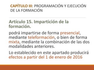 Artículo 15. Impartición de la
formación.
podrá impartirse de forma presencial,
mediante teleformación, o bien de forma
mixta, mediante la combinación de las dos
modalidades anteriores.
Lo establecido en este apartado producirá
efectos a partir del 1 de enero de 2016
CAPÍTULO III: PROGRAMACIÓN Y EJECUCIÓN
DE LA FORMACIÓN
 