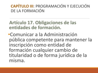 Artículo 17. Obligaciones de las
entidades de formación.
•Comunicar a la Administración
pública competente para mantener la
inscripción como entidad de
formación cualquier cambio de
titularidad o de forma jurídica de la
misma.
CAPÍTULO III: PROGRAMACIÓN Y EJECUCIÓN
DE LA FORMACIÓN
 