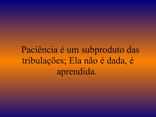   Paciência é um subproduto das 
tribulações; Ela não é dada, é 
aprendida. 
 