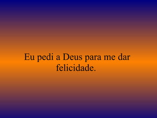 Eu pedi a Deus para me dar 
felicidade. 
 
