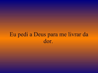 Eu pedi a Deus para me livrar da 
dor. 
 