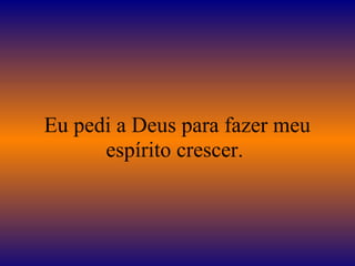 Eu pedi a Deus para fazer meu
espírito crescer.
 
