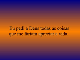 Eu pedi a Deus todas as coisas
que me fariam apreciar a vida.
 