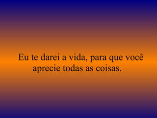 Eu te darei a vida, para que você
aprecie todas as coisas.
 