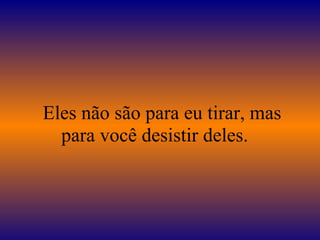 Eles não são para eu tirar, mas
para você desistir deles.
 