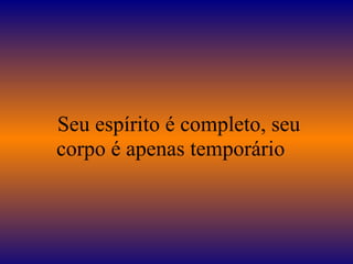 Seu espírito é completo, seu
corpo é apenas temporário
 
