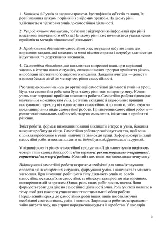 3
1. Копіюючі дії учнів за заданим зразком. Ідентифікація об'єктів та явищ, їх
розпізнавання шляхом порівняння з відомим зразком. На цьомурівні
здійснюється підготовка учнів до самостійної діяльності.
2. Репродуктивнадіяльність, пов'язаназ відтворенням інформації про різні
властивостінавчального об'єкта. На цьому рівні вже починається узагальнення
прийомів та методів пізнавальної діяльності.
3. Продуктивна діяльність самостійного застосування набутих знань для
вирішення завдань, які виходять за межі відомого зразкаі потребує здатностідо
індуктивних та дедуктивних висновків.
4. Самостійна діяльність, що виявляється в переносізнань при вирішенні
завдань в істотно нових ситуаціях, складанні нових програм прийняття рішень,
виробленнігіпотетичного аналового мислення. Завдання вчителя — довести
якомогабільше дітей до четвертого рівня самостійності.
Розглянемо основні вимоги до організації самостійної діяльності учнів на уроці.
Будь-яка самостійна роботана будь-якомурівні має конкретну мету. Кожен
учень знає порядокіприйомивиконання роботи. Самостійна роботавідповідає
навчальним можливостям учня, а ступінь складностізадовольняєпринцип
поступового переходувід одного рівня самостійностідо іншого, забезпечуючи
поєднання різних видів самостійної роботи. Призначення самостійної роботи —
розвитокпізнавальних здібностей, творчогомислення, ініціативи в прийнятті
рішення.
Зміст роботи, формаїї виконання повинні викликати інтерес в учнів, бажання
виконати роботудо кінця. Самостійна роботаорганізовується так, щоб вона
сприялавиробленню в учнів навичокта звичокдо праці. За формоюорганізації
самостійні роботиможна поділити на індивідуальні, фронтальні та групові.
У відповідності з рівнем самостійної продуктивної діяльностіучнів виділяють
чотиритипи самостійних робіт: відтворюючі, реконструктивно-варіативні,
евристичні та творчі роботи. Кожнийз цих типів має своюдидактичнумету.
Відтворюючісамостійні роботизазразком необхідні для запам'ятовування
способів дій в конкретних ситуаціях, формування умінь і навичокта їх міцного
засвоєння. При виконанні робіт цього типу діяльність учнів не зовсім
самостійна, оскільки їхня самостійність обмежується простим відтворенням,
повторенням дій за зразком. Однак, роль таких робіт досить значна. Вони
формують ґрунт для дійсно самостійної діяльності учня. Роль учителя полягає в
тому, щоб для кожного учня визначити оптимальний обсяг роботи.
Передчасний перехід до самостійних робіт інших типів позбавляєучня
необхідної системи знань, умінь і навичок. Затримка на роботахза зразками -
зайва витрата часу, що сприяєпородженнюнудьгий неробства. У школярів
 