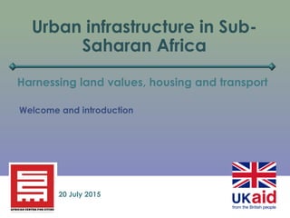 Urban infrastructure in Sub-
Saharan Africa
Harnessing land values, housing and transport
20 July 2015
Welcome and introduction
 