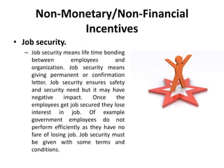 Non-Monetary/Non-Financial
Incentives
• Job security.
– Job security means life time bonding
between employees and
organization. Job security means
giving permanent or confirmation
letter. Job security ensures safety
and security need but it may have
negative impact. Once the
employees get job secured they lose
interest in job. Of example
government employees do not
perform efficiently as they have no
fare of losing job. Job security must
be given with some terms and
conditions.
 