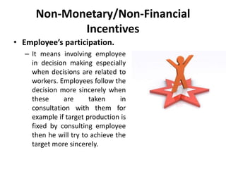 Non-Monetary/Non-Financial
Incentives
• Employee’s participation.
– It means involving employee
in decision making especially
when decisions are related to
workers. Employees follow the
decision more sincerely when
these are taken in
consultation with them for
example if target production is
fixed by consulting employee
then he will try to achieve the
target more sincerely.
 