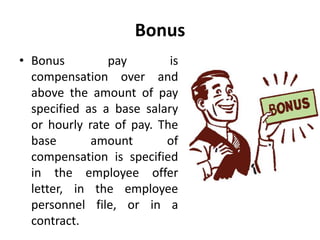 Bonus
• Bonus pay is
compensation over and
above the amount of pay
specified as a base salary
or hourly rate of pay. The
base amount of
compensation is specified
in the employee offer
letter, in the employee
personnel file, or in a
contract.
 