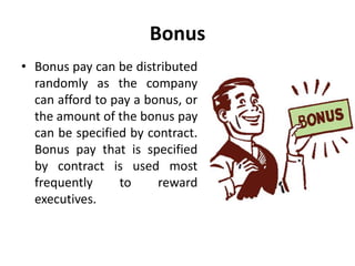 Bonus
• Bonus pay can be distributed
randomly as the company
can afford to pay a bonus, or
the amount of the bonus pay
can be specified by contract.
Bonus pay that is specified
by contract is used most
frequently to reward
executives.
 