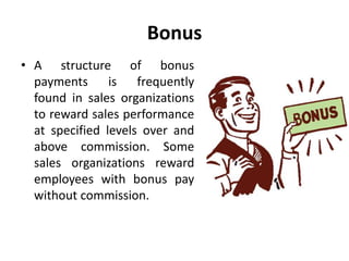Bonus
• A structure of bonus
payments is frequently
found in sales organizations
to reward sales performance
at specified levels over and
above commission. Some
sales organizations reward
employees with bonus pay
without commission.
 