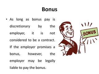 Bonus
• As long as bonus pay is
discretionary by the
employer, it is not
considered to be a contract.
If the employer promises a
bonus, however, the
employer may be legally
liable to pay the bonus.
 