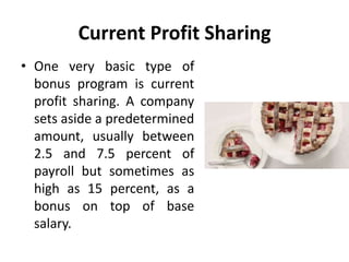 Current Profit Sharing
• One very basic type of
bonus program is current
profit sharing. A company
sets aside a predetermined
amount, usually between
2.5 and 7.5 percent of
payroll but sometimes as
high as 15 percent, as a
bonus on top of base
salary.
 
