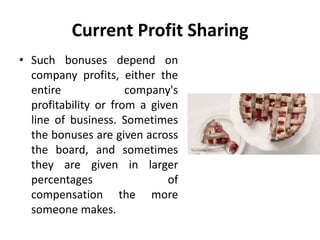 Current Profit Sharing
• Such bonuses depend on
company profits, either the
entire company's
profitability or from a given
line of business. Sometimes
the bonuses are given across
the board, and sometimes
they are given in larger
percentages of
compensation the more
someone makes.
 