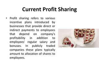 Current Profit Sharing
• Profit sharing refers to various
incentive plans introduced by
businesses that provide direct or
indirect payments to employees
that depend on company's
profitability in addition to
employees' regular salary and
bonuses. In publicly traded
companies these plans typically
amount to allocation of shares to
employees.
 