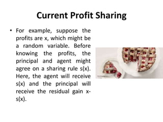 Current Profit Sharing
• For example, suppose the
profits are x, which might be
a random variable. Before
knowing the profits, the
principal and agent might
agree on a sharing rule s(x).
Here, the agent will receive
s(x) and the principal will
receive the residual gain x-
s(x).
 