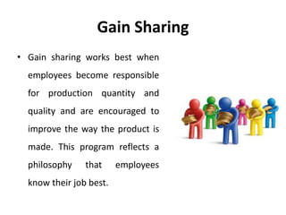 Gain Sharing
• Gain sharing works best when
employees become responsible
for production quantity and
quality and are encouraged to
improve the way the product is
made. This program reflects a
philosophy that employees
know their job best.
 
