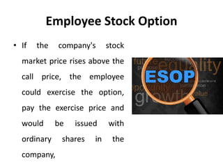 Employee Stock Option
• If the company's stock
market price rises above the
call price, the employee
could exercise the option,
pay the exercise price and
would be issued with
ordinary shares in the
company,
 