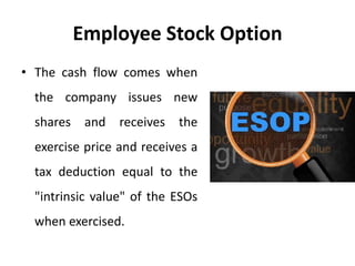 Employee Stock Option
• The cash flow comes when
the company issues new
shares and receives the
exercise price and receives a
tax deduction equal to the
"intrinsic value" of the ESOs
when exercised.
 