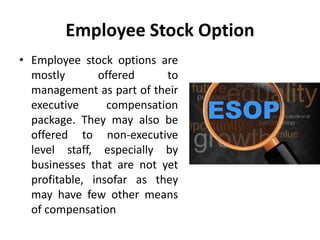 Employee Stock Option
• Employee stock options are
mostly offered to
management as part of their
executive compensation
package. They may also be
offered to non-executive
level staff, especially by
businesses that are not yet
profitable, insofar as they
may have few other means
of compensation
 