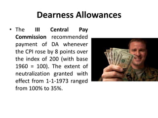 Dearness Allowances
• The III Central Pay
Commission recommended
payment of DA whenever
the CPI rose by 8 points over
the index of 200 (with base
1960 = 100). The extent of
neutralization granted with
effect from 1-1-1973 ranged
from 100% to 35%.
 